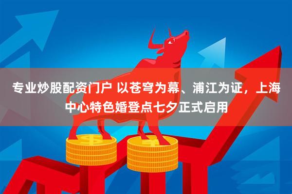 专业炒股配资门户 以苍穹为幕、浦江为证，上海中心特色婚登点七夕正式启用