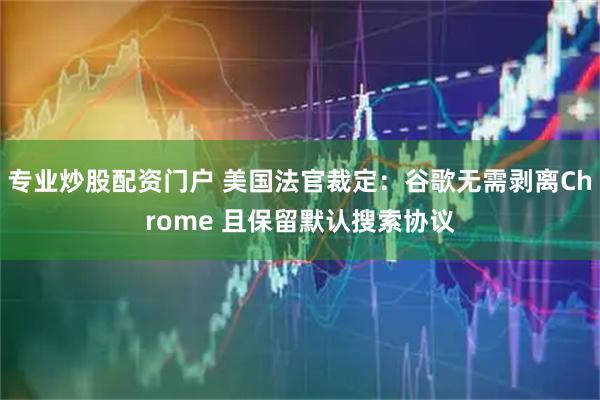专业炒股配资门户 美国法官裁定：谷歌无需剥离Chrome 且保留默认搜索协议