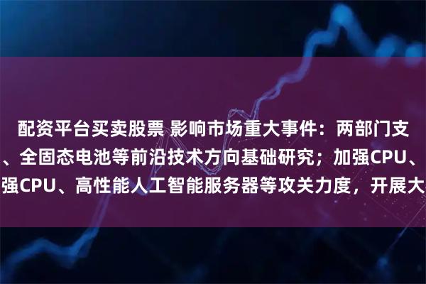配资平台买卖股票 影响市场重大事件：两部门支持人工智能、先进存储、全固态电池等前沿技术方向基础研究；加强CPU、高性能人工智能服务器等攻关力度，开展大模型适应性测试