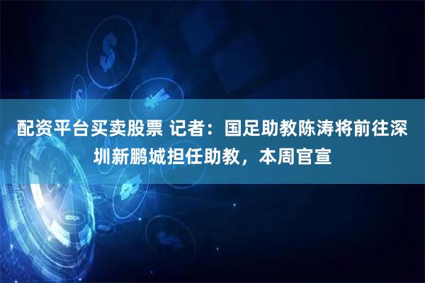 配资平台买卖股票 记者：国足助教陈涛将前往深圳新鹏城担任助教，本周官宣
