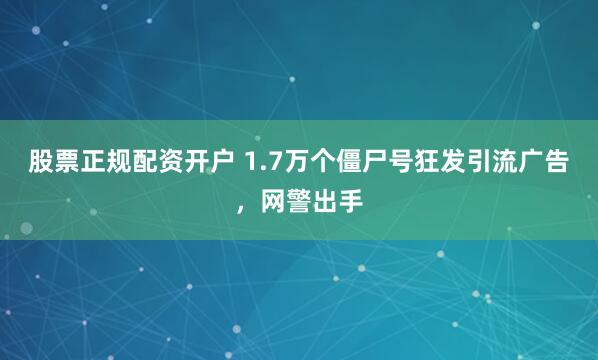 股票正规配资开户 1.7万个僵尸号狂发引流广告，网警出手