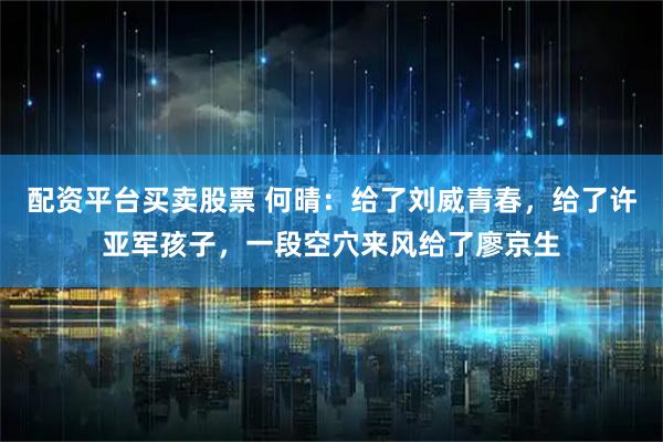 配资平台买卖股票 何晴：给了刘威青春，给了许亚军孩子，一段空穴来风给了廖京生