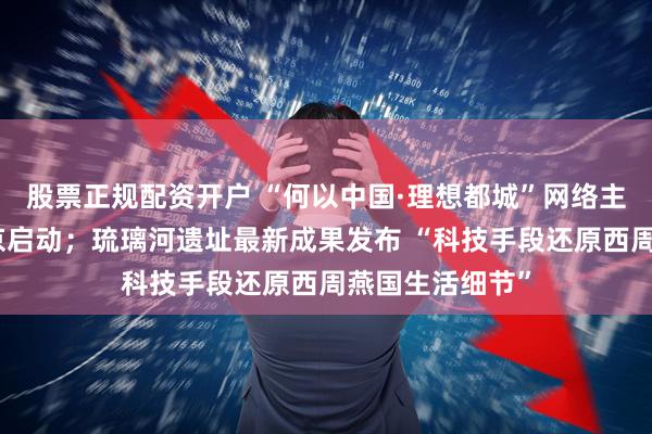 股票正规配资开户 “何以中国·理想都城”网络主题宣传活动在京启动；琉璃河遗址最新成果发布 “科技手段还原西周燕国生活细节”