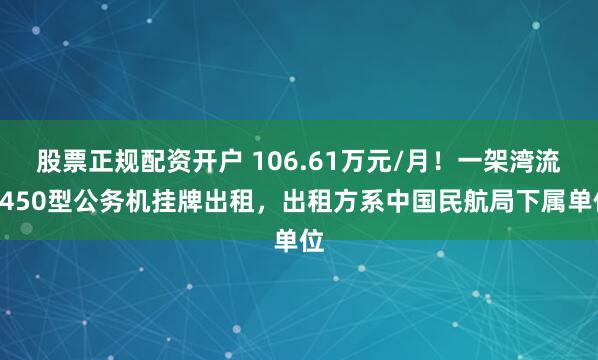 股票正规配资开户 106.61万元/月！一架湾流G450型公务机挂牌出租，出租方系中国民航局下属单位
