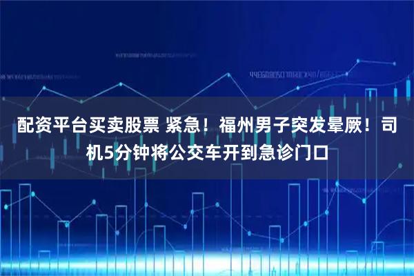配资平台买卖股票 紧急！福州男子突发晕厥！司机5分钟将公交车开到急诊门口
