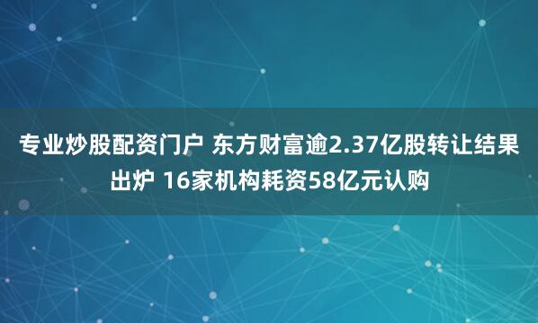 专业炒股配资门户 东方财富逾2.37亿股转让结果出炉 16家机构耗资58亿元认购