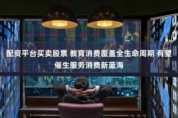 配资平台买卖股票 教育消费覆盖全生命周期 有望催生服务消费新蓝海