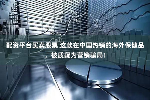 配资平台买卖股票 这款在中国热销的海外保健品，被质疑为营销骗局！