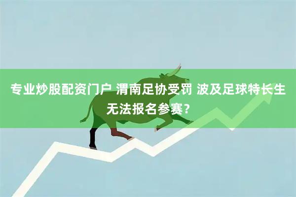 专业炒股配资门户 渭南足协受罚 波及足球特长生无法报名参赛？