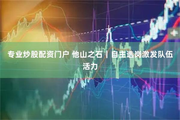 专业炒股配资门户 他山之石｜自主选岗激发队伍活力