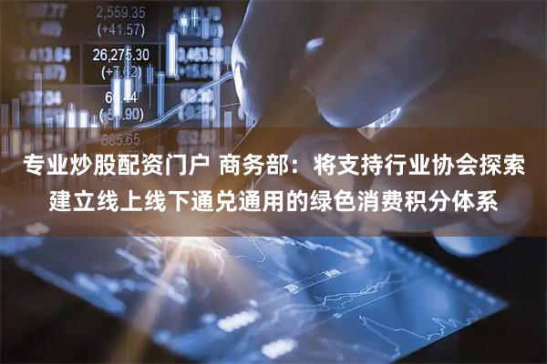 专业炒股配资门户 商务部：将支持行业协会探索建立线上线下通兑通用的绿色消费积分体系