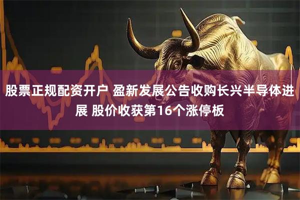 股票正规配资开户 盈新发展公告收购长兴半导体进展 股价收获第16个涨停板