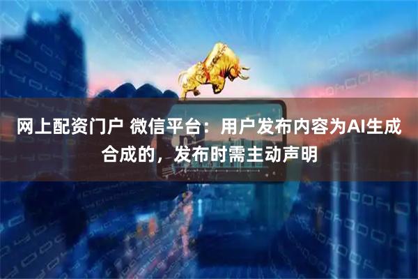 网上配资门户 微信平台：用户发布内容为AI生成合成的，发布时需主动声明