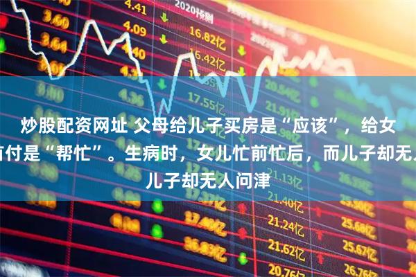 炒股配资网址 父母给儿子买房是“应该”，给女儿凑首付是“帮忙”。生病时，女儿忙前忙后，而儿子却无人问津