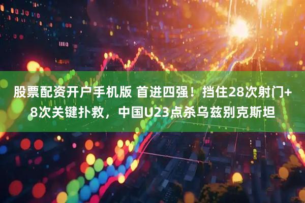 股票配资开户手机版 首进四强！挡住28次射门+8次关键扑救，中国U23点杀乌兹别克斯坦