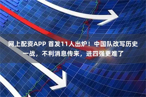 网上配资APP 首发11人出炉！中国队改写历史一战，不利消息传来，进四强更难了