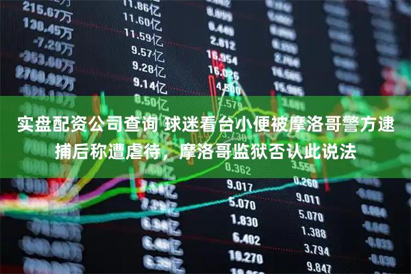 实盘配资公司查询 球迷看台小便被摩洛哥警方逮捕后称遭虐待，摩洛哥监狱否认此说法