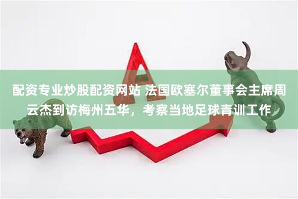 配资专业炒股配资网站 法国欧塞尔董事会主席周云杰到访梅州五华，考察当地足球青训工作