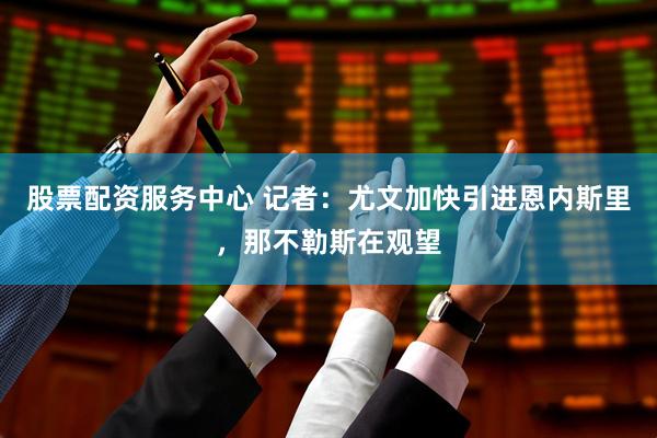 股票配资服务中心 记者：尤文加快引进恩内斯里，那不勒斯在观望