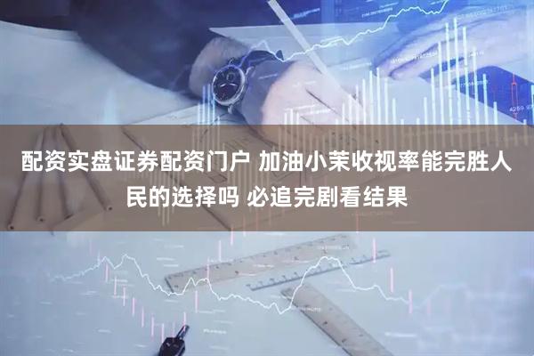 配资实盘证券配资门户 加油小茉收视率能完胜人民的选择吗 必追完剧看结果