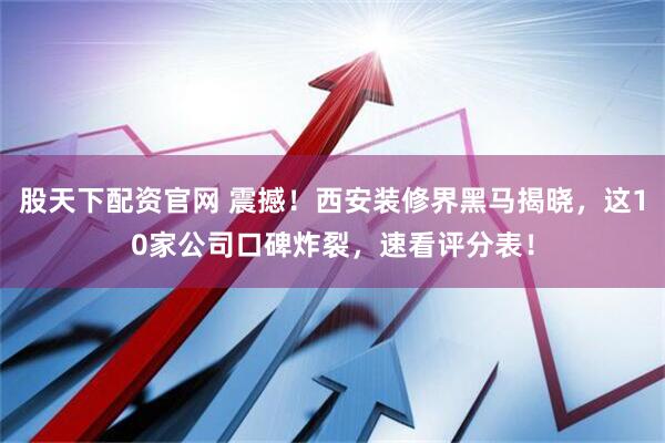 股天下配资官网 震撼！西安装修界黑马揭晓，这10家公司口碑炸裂，速看评分表！