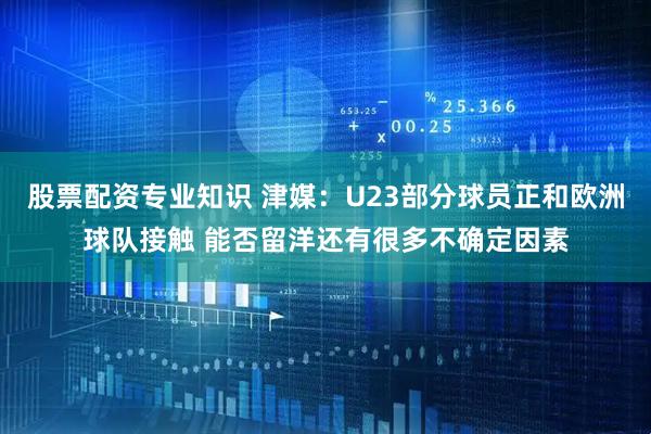 股票配资专业知识 津媒：U23部分球员正和欧洲球队接触 能否留洋还有很多不确定因素