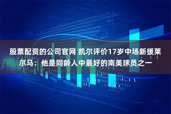 股票配资的公司官网 凯尔评价17岁中场新援莱尔马：他是同龄人中最好的南美球员之一