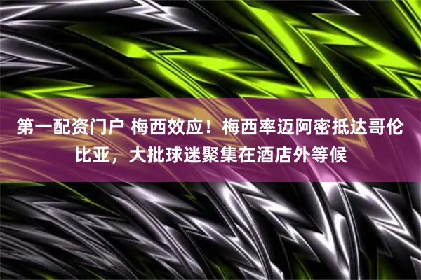 第一配资门户 梅西效应！梅西率迈阿密抵达哥伦比亚，大批球迷聚集在酒店外等候