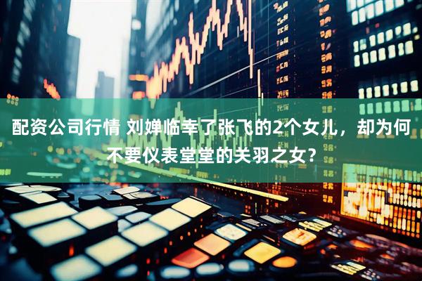 配资公司行情 刘婵临幸了张飞的2个女儿，却为何不要仪表堂堂的关羽之女？