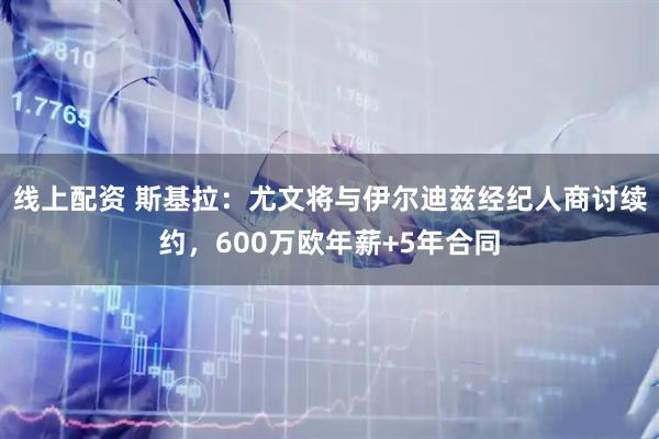 线上配资 斯基拉：尤文将与伊尔迪兹经纪人商讨续约，600万欧年薪+5年合同
