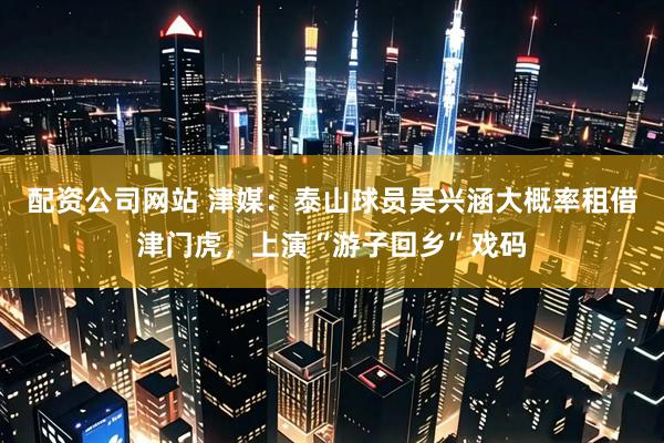 配资公司网站 津媒：泰山球员吴兴涵大概率租借津门虎，上演“游子回乡”戏码