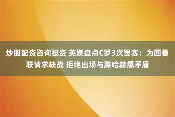 炒股配资咨询投资 英媒盘点C罗3次罢赛：为回曼联请求缺战 拒绝出场与滕哈赫爆矛盾