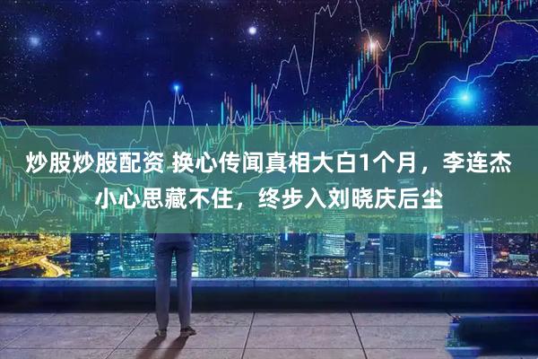 炒股炒股配资 换心传闻真相大白1个月，李连杰小心思藏不住，终步入刘晓庆后尘