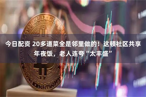 今日配资 20多道菜全是邻里做的！这顿社区共享年夜饭，老人连夸“太丰盛”