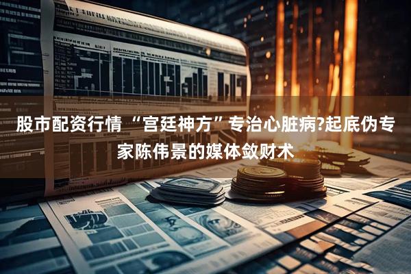 股市配资行情 “宫廷神方”专治心脏病?起底伪专家陈伟景的媒体敛财术
