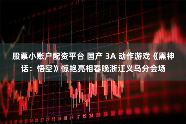 股票小账户配资平台 国产 3A 动作游戏《黑神话：悟空》惊艳亮相春晚浙江义乌分会场
