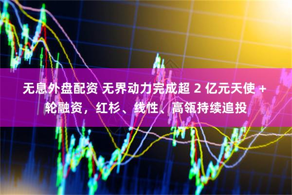 无息外盘配资 无界动力完成超 2 亿元天使 + 轮融资，红杉、线性、高瓴持续追投
