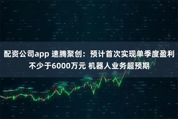 配资公司app 速腾聚创：预计首次实现单季度盈利不少于6000万元 机器人业务超预期