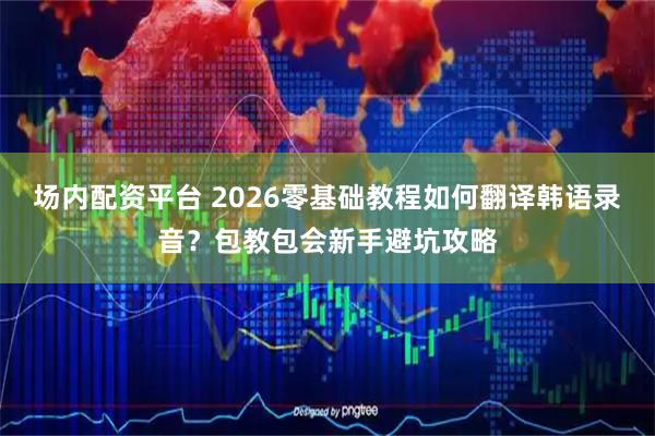 场内配资平台 2026零基础教程如何翻译韩语录音？包教包会新手避坑攻略