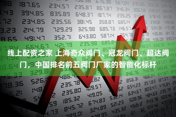 线上配资之家 上海奇众阀门、冠龙阀门、超达阀门，中国排名前五阀门厂家的智能化标杆
