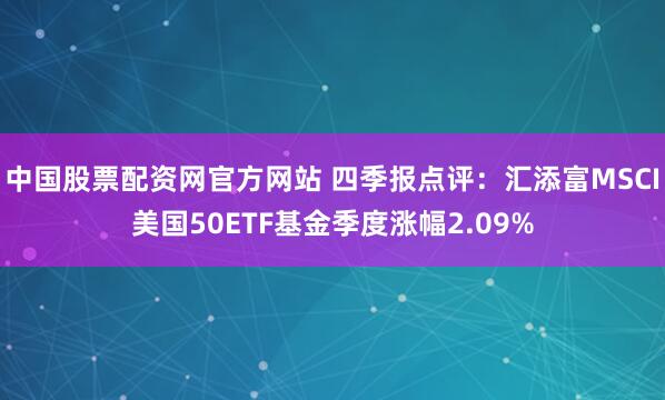 中国股票配资网官方网站 四季报点评：汇添富MSCI美国50ETF基金季度涨幅2.09%