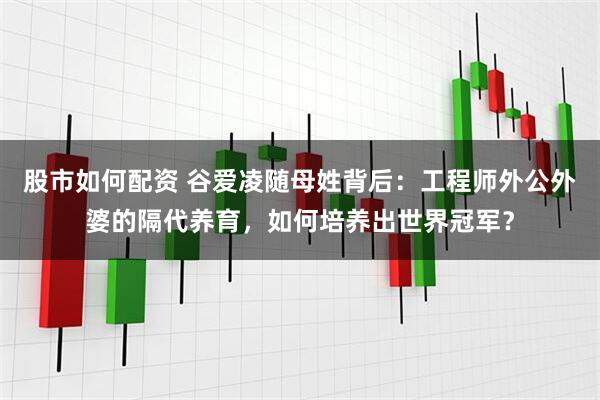 股市如何配资 谷爱凌随母姓背后：工程师外公外婆的隔代养育，如何培养出世界冠军？