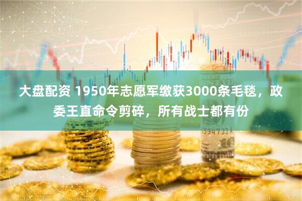 大盘配资 1950年志愿军缴获3000条毛毯，政委王直命令剪碎，所有战士都有份
