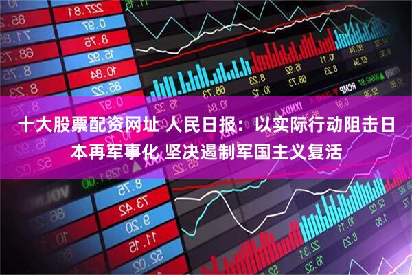十大股票配资网址 人民日报：以实际行动阻击日本再军事化 坚决遏制军国主义复活