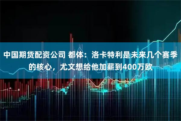 中国期货配资公司 都体：洛卡特利是未来几个赛季的核心，尤文想给他加薪到400万欧