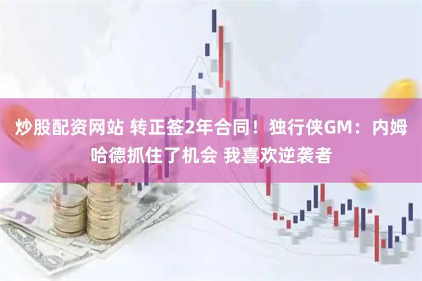 炒股配资网站 转正签2年合同！独行侠GM：内姆哈德抓住了机会 我喜欢逆袭者