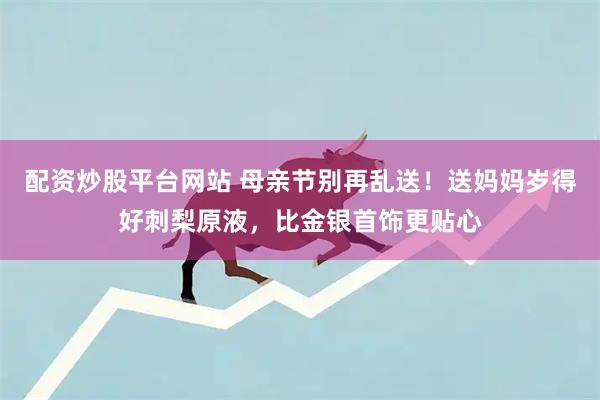 配资炒股平台网站 母亲节别再乱送！送妈妈岁得好刺梨原液，比金银首饰更贴心