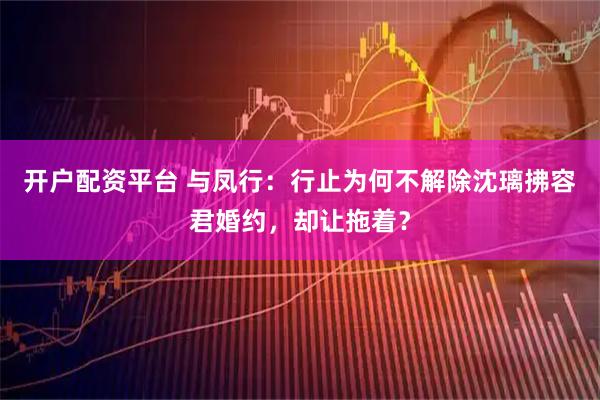 开户配资平台 与凤行：行止为何不解除沈璃拂容君婚约，却让拖着？