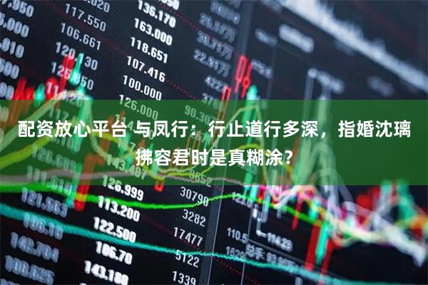 配资放心平台 与凤行：行止道行多深，指婚沈璃拂容君时是真糊涂？