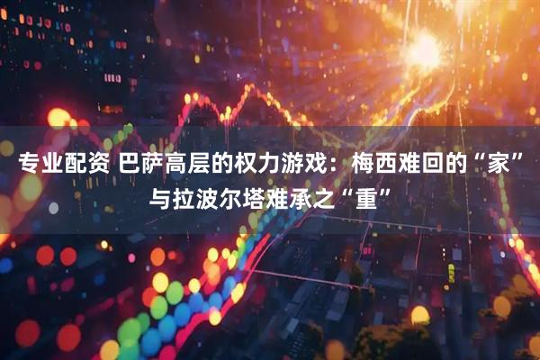 专业配资 巴萨高层的权力游戏：梅西难回的“家”与拉波尔塔难承之“重”